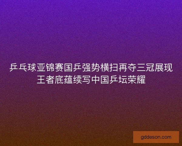 乒乓球亚锦赛国乒强势横扫再夺三冠展现王者底蕴续写中国乒坛荣耀