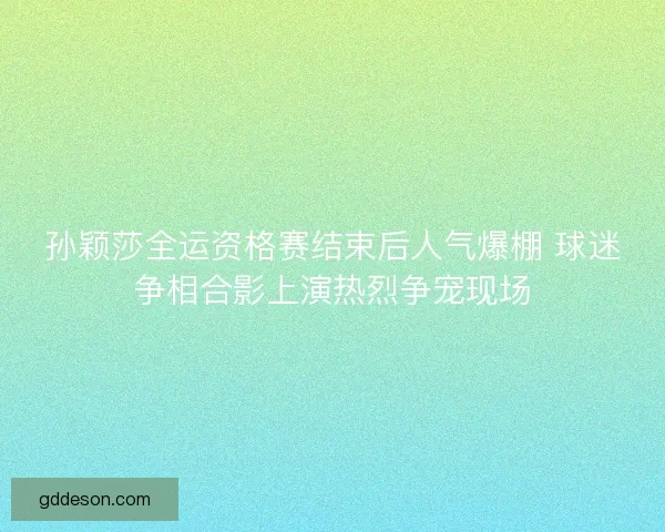 孙颖莎全运资格赛结束后人气爆棚 球迷争相合影上演热烈争宠现场