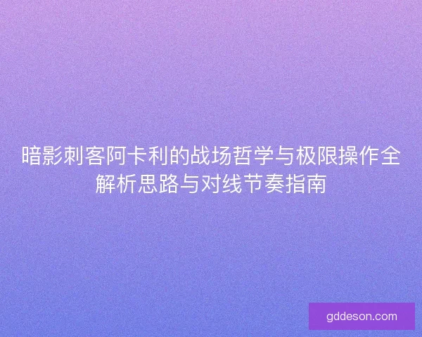 暗影刺客阿卡利的战场哲学与极限操作全解析思路与对线节奏指南