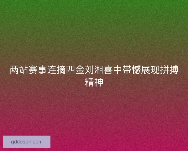 两站赛事连摘四金刘湘喜中带憾展现拼搏精神 两站赛事连摘四金刘湘喜中带憾展现拼搏精神