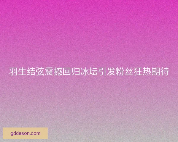 羽生结弦震撼回归冰坛引发粉丝狂热期待 羽生结弦震撼回归冰坛引发粉丝狂热期待