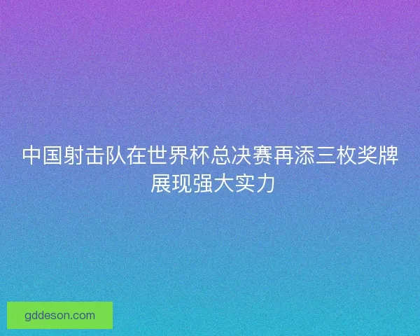 中国射击队在世界杯总决赛再添三枚奖牌 展现强大实力 中国射击队在世界杯总决赛再添三枚奖牌 展现强大实力