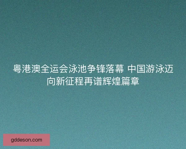 粤港澳全运会泳池争锋落幕 中国游泳迈向新征程再谱辉煌篇章