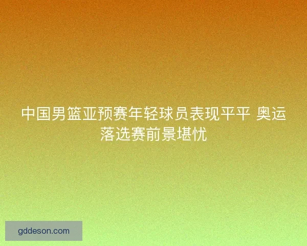 中国男篮亚预赛年轻球员表现平平 奥运落选赛前景堪忧 中国男篮亚预赛年轻球员表现平平 奥运落选赛前景堪忧