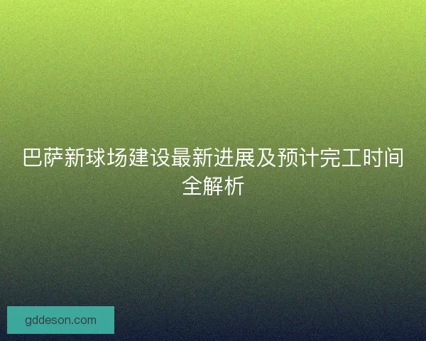巴萨新球场建设最新进展及预计完工时间全解析 巴萨新球场建设最新进展及预计完工时间全解析