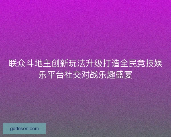 联众斗地主创新玩法升级打造全民竞技娱乐平台社交对战乐趣盛宴